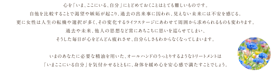 心を「いま、ここにいる、自分」にとどめておくことはとても難しいものです。自他を比較することで渇望や嫉妬が起こり、過去の出来事に囚われ、見えない未来には不安を感じる。更に女性は人生の転機や選択が多く、その変化するライフステージにあわせて周囲から求められるものも変わります。過去や未来、他人の思想など常にあちこちに思いを巡らせてしまい、そうした毎日が心をどんどん疲れさせ、自分らしさもわからなくなってしまいます。いまのあなたに必要な精油を用いた、オールハンドのうっとりするようなトリートメントは「いまここにいる自分」を再認識させるとともに、緊張し続けている身体をほぐし心は安心感で満たされることでしょう。