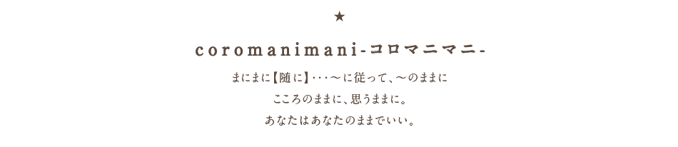 coromanimani-コロマニマニ- まにまに【随に】・・・～に従って、～のままに・こころのままに、思うままに。あなたはあなたのままでいい。