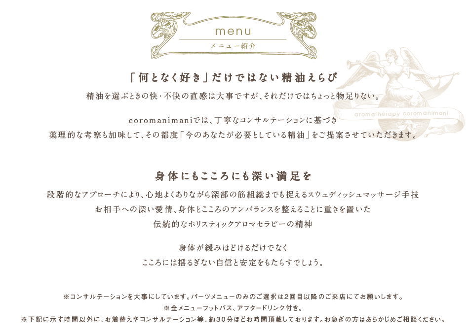 愛知県名古屋市の完全予約制・個室・女性限定のアロマセラピー「コロマニマニ」 | 精油成分はその分子量の小ささ、親油性という性質により、お肌に塗布されたものは容易に皮膚内部まで浸透し、また鼻から吸入されたものは気道粘膜や肺胞でのガス交換の際に、それぞれ毛細血管やリンパ管に入ります。こうして血液やリンパ液にのった精油成分は全身に運ばれ、組織や器官にはたらきかけるのです。精油がもつ作用は、皮膚の引き締めや抗菌、ホルモン分泌に働きかけるものまで、実に多岐にわたります。coromanimaniでは丁寧なコンサルテーションを行い、お客様のその日の状態に合わせてよりよい精油をご提案させていただきます。