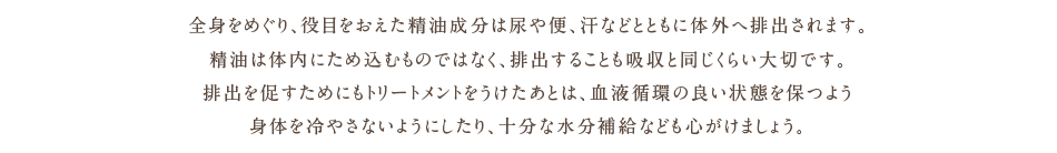 全身をめぐり、役目をおえた精油成分は尿や便、汗などとともに対外へ排出されます。精油は体内にため込むものではなく、排出することも吸収と同じくらい大切です。排出を促すためにもトリートメントをうけたあとは、血液循環の良い状態を保つよう身体を冷やさないようにしたり、十分な水分補給などもこころがけましょう。