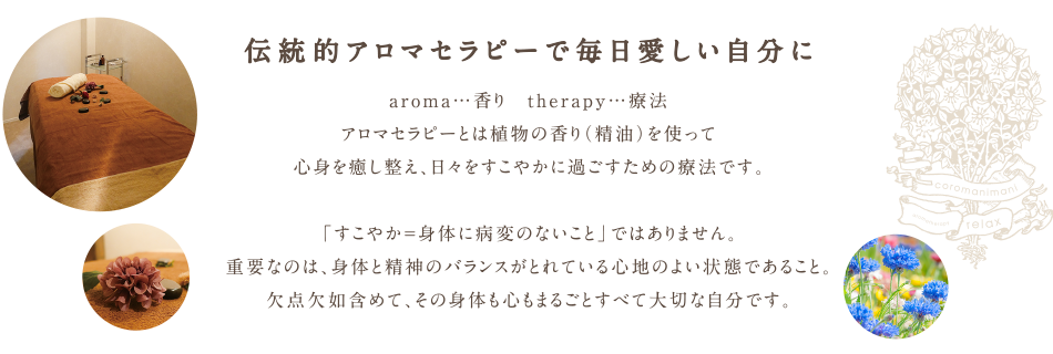  伝統的アロマセラピーで毎日愛しい自分に。aroma…香り　therapy…療法。アロマセラピーとは植物の香り（精油）を使って心身を癒し整え、日々をすこやかに過ごすための療法です。「すこやか＝身体に病変のないこと」ではありません。重要なのは、身体と精神のバランスがとれている心地のよい状態であること。欠点欠如含めて、その身体も心もまるごとすべて大切な自分です。