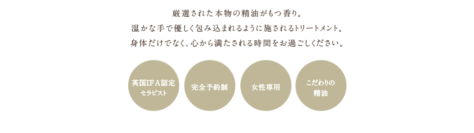  厳選された本物の精油がもつ香り。温かな手で優しく包み込まれるように施されるトリートメント。身体だけでなく、心から満たされる時間をお過ごしください。